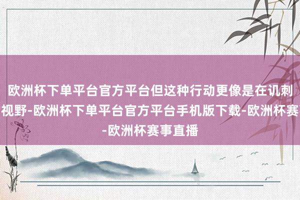 欧洲杯下单平台官方平台但这种行动更像是在讥刺群众的视野-欧洲杯下单平台官方平台手机版下载-欧洲杯赛事直播