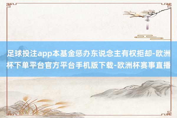 足球投注app本基金惩办东说念主有权拒却-欧洲杯下单平台官方平台手机版下载-欧洲杯赛事直播