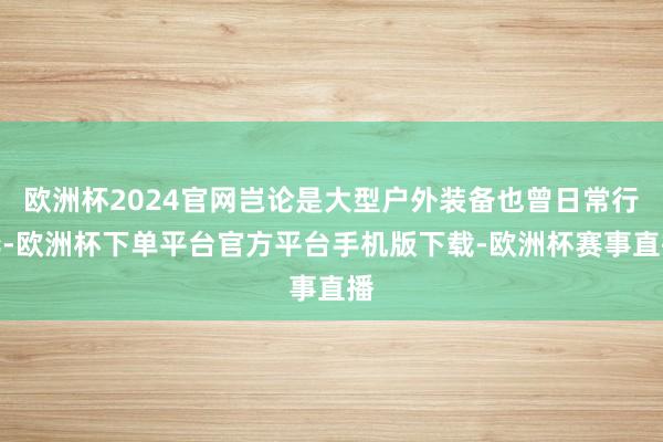 欧洲杯2024官网岂论是大型户外装备也曾日常行李-欧洲杯下单平台官方平台手机版下载-欧洲杯赛事直播