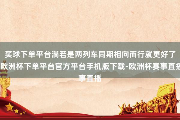 买球下单平台淌若是两列车同期相向而行就更好了-欧洲杯下单平台官方平台手机版下载-欧洲杯赛事直播