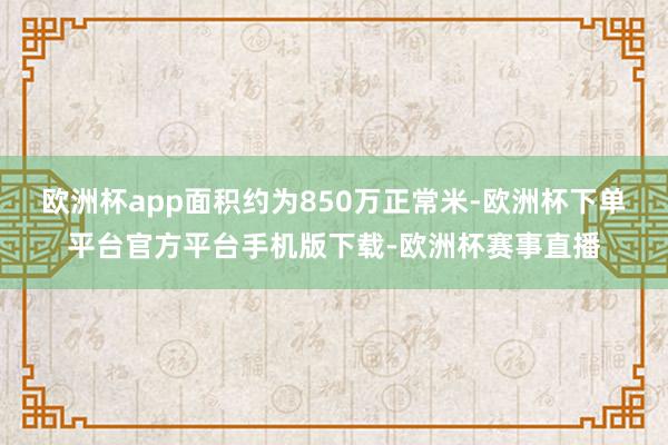 欧洲杯app面积约为850万正常米-欧洲杯下单平台官方平台手机版下载-欧洲杯赛事直播