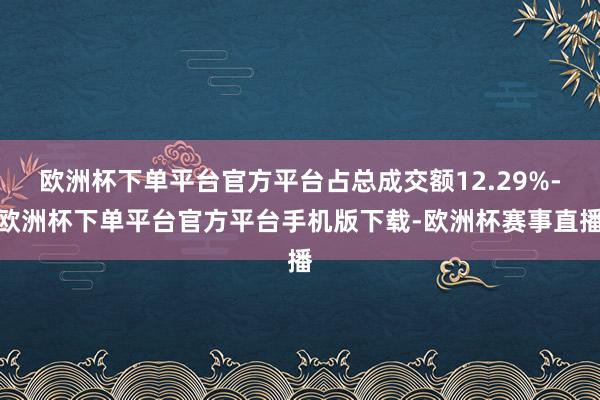 欧洲杯下单平台官方平台占总成交额12.29%-欧洲杯下单平台官方平台手机版下载-欧洲杯赛事直播