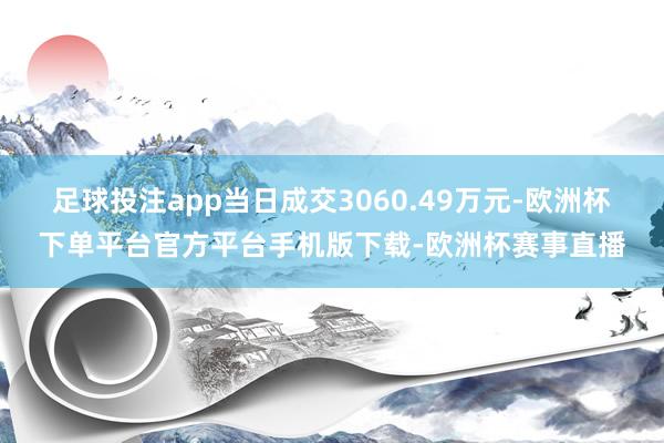 足球投注app当日成交3060.49万元-欧洲杯下单平台官方平台手机版下载-欧洲杯赛事直播