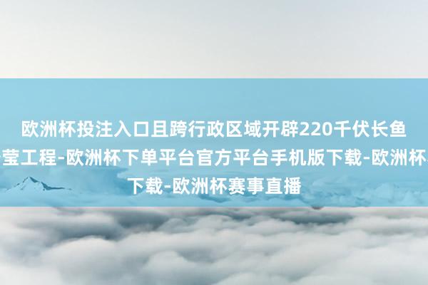 欧洲杯投注入口且跨行政区域开辟220千伏长鱼至夏庄澄莹工程-欧洲杯下单平台官方平台手机版下载-欧洲杯赛事直播