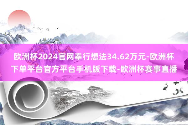 欧洲杯2024官网奉行想法34.62万元-欧洲杯下单平台官方平台手机版下载-欧洲杯赛事直播