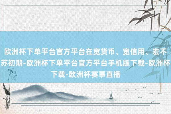 欧洲杯下单平台官方平台在宽货币、宽信用、宏不雅经济复苏初期-欧洲杯下单平台官方平台手机版下载-欧洲杯赛事直播