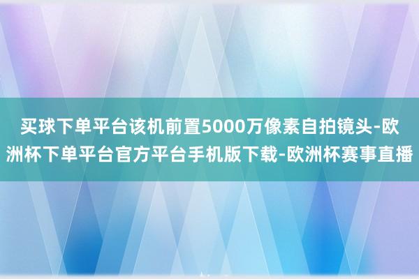 买球下单平台该机前置5000万像素自拍镜头-欧洲杯下单平台官方平台手机版下载-欧洲杯赛事直播