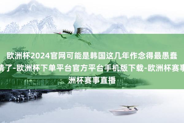 欧洲杯2024官网可能是韩国这几年作念得最愚蠢的事情了-欧洲杯下单平台官方平台手机版下载-欧洲杯赛事直播