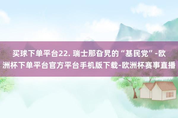 买球下单平台22. 瑞士那旮旯的“基民党”-欧洲杯下单平台官方平台手机版下载-欧洲杯赛事直播
