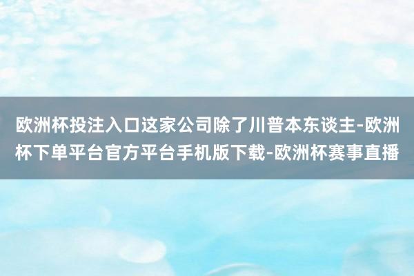 欧洲杯投注入口这家公司除了川普本东谈主-欧洲杯下单平台官方平台手机版下载-欧洲杯赛事直播