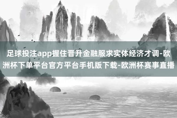 足球投注app握住晋升金融服求实体经济才调-欧洲杯下单平台官方平台手机版下载-欧洲杯赛事直播