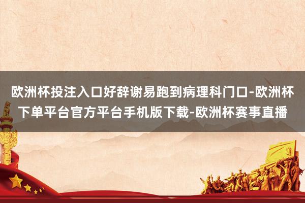 欧洲杯投注入口好辞谢易跑到病理科门口-欧洲杯下单平台官方平台手机版下载-欧洲杯赛事直播