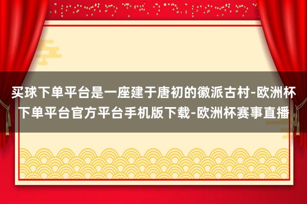 买球下单平台是一座建于唐初的徽派古村-欧洲杯下单平台官方平台手机版下载-欧洲杯赛事直播