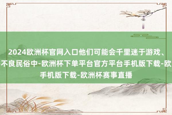 2024欧洲杯官网入口他们可能会千里迷于游戏、网罗、乙醇等不良民俗中-欧洲杯下单平台官方平台手机版下载-欧洲杯赛事直播