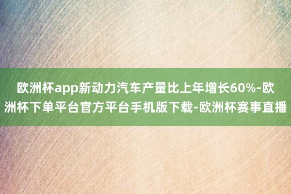 欧洲杯app新动力汽车产量比上年增长60%-欧洲杯下单平台官方平台手机版下载-欧洲杯赛事直播