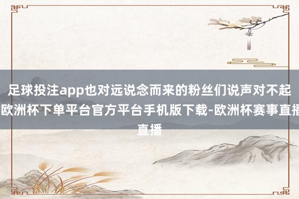 足球投注app也对远说念而来的粉丝们说声对不起-欧洲杯下单平台官方平台手机版下载-欧洲杯赛事直播