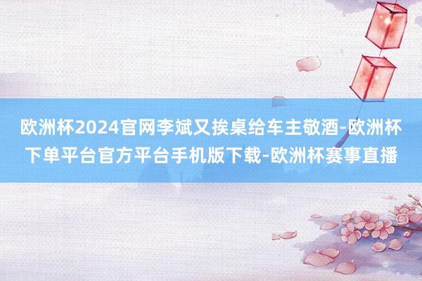 欧洲杯2024官网李斌又挨桌给车主敬酒-欧洲杯下单平台官方平台手机版下载-欧洲杯赛事直播