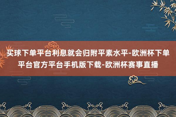 买球下单平台利息就会归附平素水平-欧洲杯下单平台官方平台手机版下载-欧洲杯赛事直播