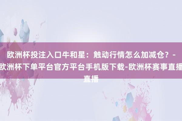 欧洲杯投注入口牛和星:触动行情怎么加减仓?-欧洲杯下单平台官方平台手机版下载-欧洲杯赛事直播