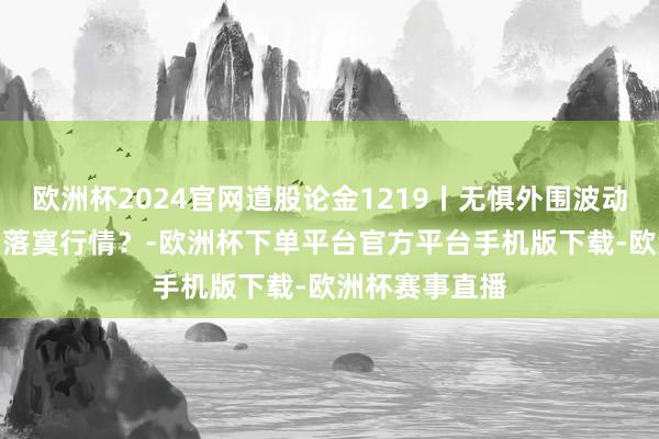 欧洲杯2024官网道股论金1219丨无惧外围波动 A股能否走出落寞行情？-欧洲杯下单平台官方平台手机版下载-欧洲杯赛事直播