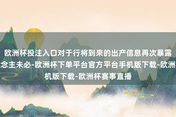 欧洲杯投注入口对于行将到来的出产信息再次暴露并不令东说念主未必-欧洲杯下单平台官方平台手机版下载-欧洲杯赛事直播
