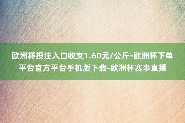 欧洲杯投注入口收支1.60元/公斤-欧洲杯下单平台官方平台手机版下载-欧洲杯赛事直播