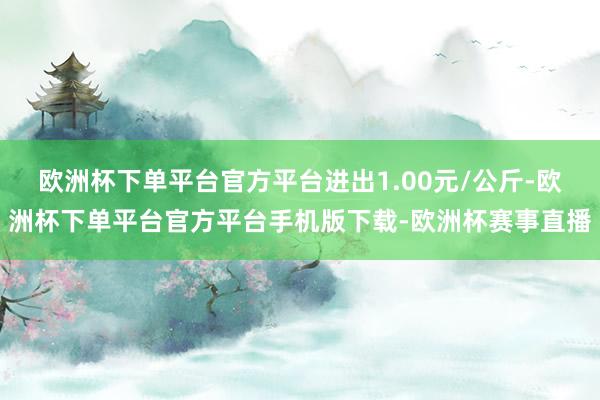 欧洲杯下单平台官方平台进出1.00元/公斤-欧洲杯下单平台官方平台手机版下载-欧洲杯赛事直播