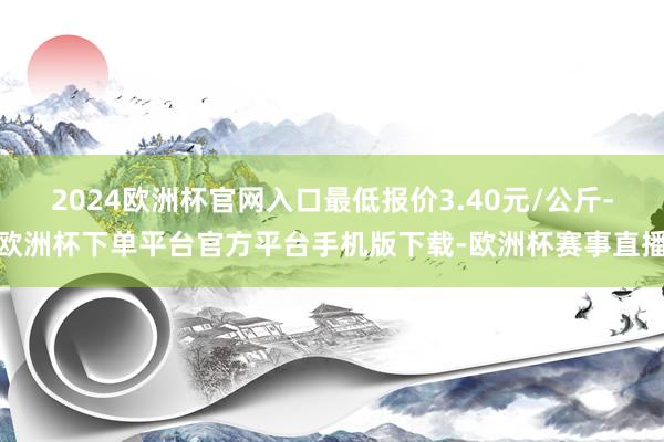 2024欧洲杯官网入口最低报价3.40元/公斤-欧洲杯下单平台官方平台手机版下载-欧洲杯赛事直播