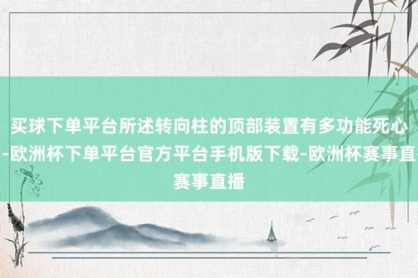 买球下单平台所述转向柱的顶部装置有多功能死心台-欧洲杯下单平台官方平台手机版下载-欧洲杯赛事直播