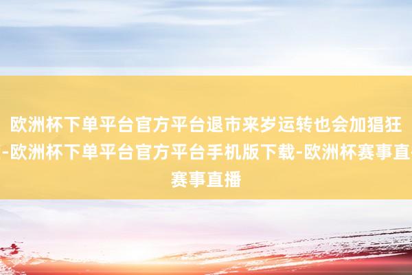 欧洲杯下单平台官方平台退市来岁运转也会加猖狂度-欧洲杯下单平台官方平台手机版下载-欧洲杯赛事直播