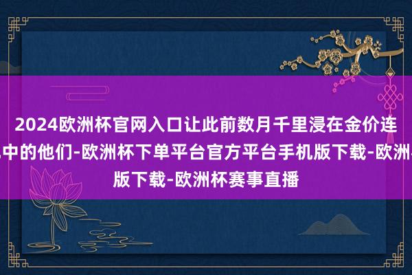 2024欧洲杯官网入口让此前数月千里浸在金价连创新高答允中的他们-欧洲杯下单平台官方平台手机版下载-欧洲杯赛事直播