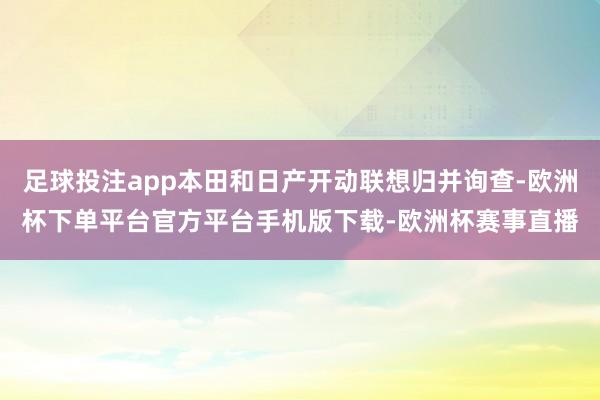 足球投注app本田和日产开动联想归并询查-欧洲杯下单平台官方平台手机版下载-欧洲杯赛事直播