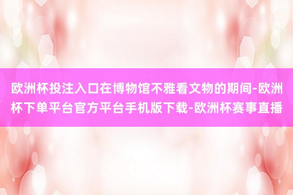 欧洲杯投注入口在博物馆不雅看文物的期间-欧洲杯下单平台官方平台手机版下载-欧洲杯赛事直播
