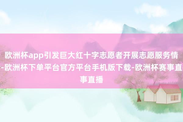 欧洲杯app引发巨大红十字志愿者开展志愿服务情绪-欧洲杯下单平台官方平台手机版下载-欧洲杯赛事直播