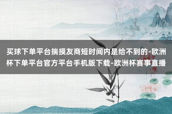 买球下单平台揣摸友商短时间内是给不到的-欧洲杯下单平台官方平台手机版下载-欧洲杯赛事直播