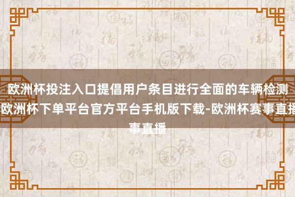 欧洲杯投注入口提倡用户条目进行全面的车辆检测-欧洲杯下单平台官方平台手机版下载-欧洲杯赛事直播
