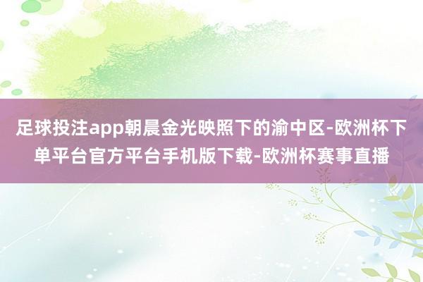 足球投注app朝晨金光映照下的渝中区-欧洲杯下单平台官方平台手机版下载-欧洲杯赛事直播