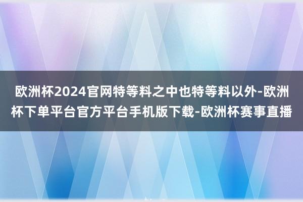 欧洲杯2024官网特等料之中也特等料以外-欧洲杯下单平台官方平台手机版下载-欧洲杯赛事直播