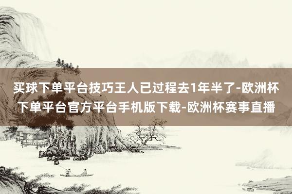 买球下单平台技巧王人已过程去1年半了-欧洲杯下单平台官方平台手机版下载-欧洲杯赛事直播