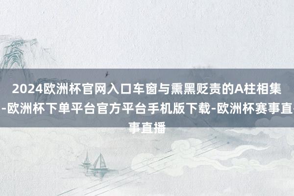 2024欧洲杯官网入口车窗与熏黑贬责的A柱相集中-欧洲杯下单平台官方平台手机版下载-欧洲杯赛事直播