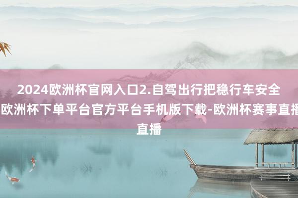 2024欧洲杯官网入口2.自驾出行把稳行车安全-欧洲杯下单平台官方平台手机版下载-欧洲杯赛事直播