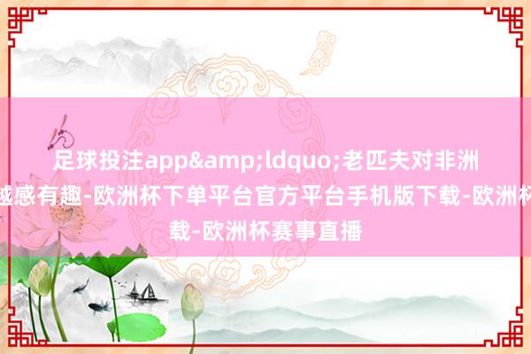 足球投注app&ldquo;老匹夫对非洲商品越来越感有趣-欧洲杯下单平台官方平台手机版下载-欧洲杯赛事直播
