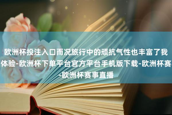 欧洲杯投注入口而况旅行中的顽抗气性也丰富了我的假期体验-欧洲杯下单平台官方平台手机版下载-欧洲杯赛事直播