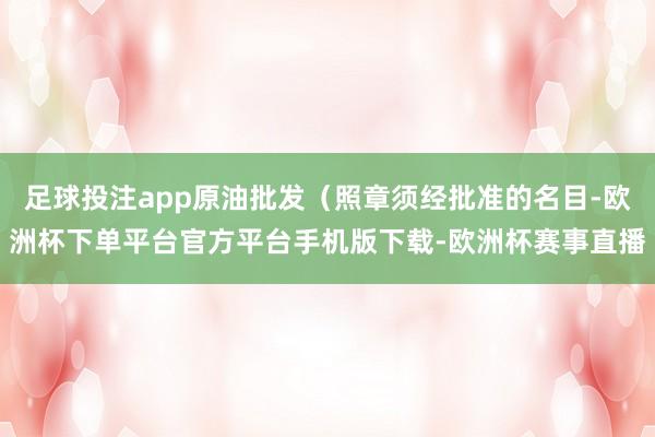 足球投注app原油批发（照章须经批准的名目-欧洲杯下单平台官方平台手机版下载-欧洲杯赛事直播