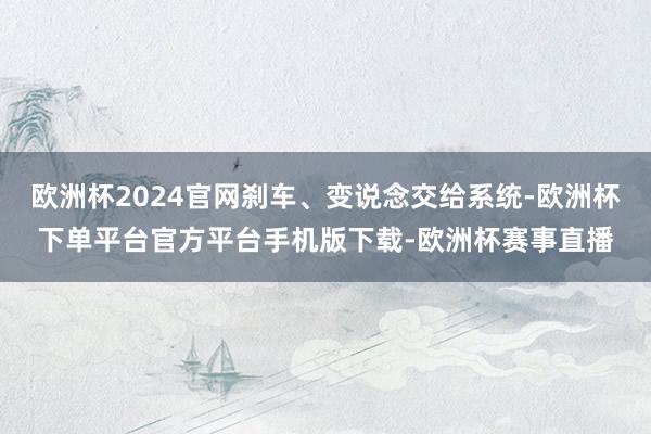 欧洲杯2024官网刹车、变说念交给系统-欧洲杯下单平台官方平台手机版下载-欧洲杯赛事直播
