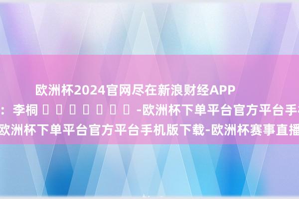 欧洲杯2024官网尽在新浪财经APP            						牵扯裁剪：李桐 							-欧洲杯下单平台官方平台手机版下载-欧洲杯赛事直播