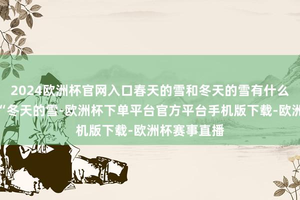 2024欧洲杯官网入口春天的雪和冬天的雪有什么不雷同呢？“冬天的雪-欧洲杯下单平台官方平台手机版下载-欧洲杯赛事直播