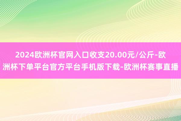 2024欧洲杯官网入口收支20.00元/公斤-欧洲杯下单平台官方平台手机版下载-欧洲杯赛事直播