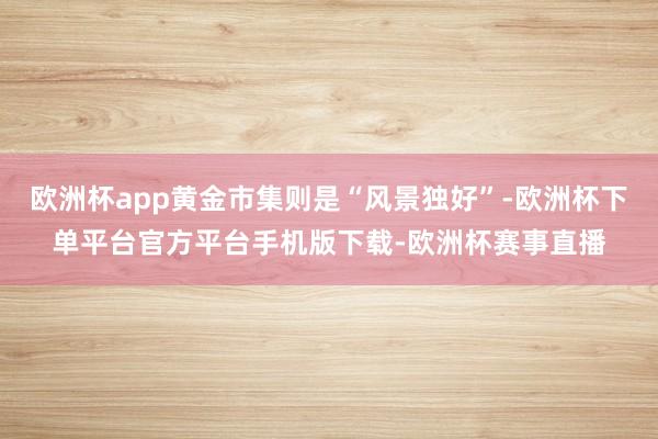 欧洲杯app黄金市集则是“风景独好”-欧洲杯下单平台官方平台手机版下载-欧洲杯赛事直播