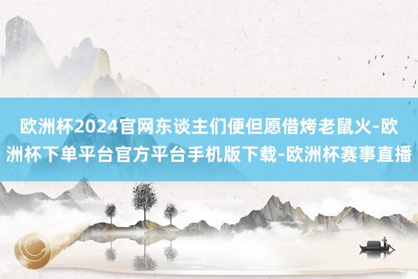 欧洲杯2024官网东谈主们便但愿借烤老鼠火-欧洲杯下单平台官方平台手机版下载-欧洲杯赛事直播